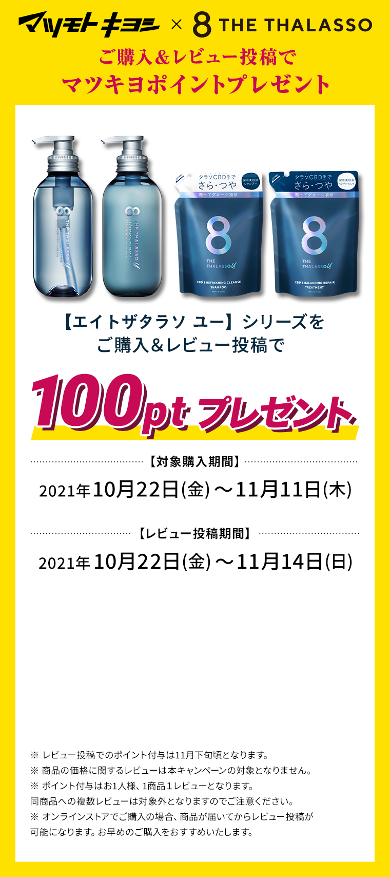 マツモトキヨシ×8THETHALASSO　ご購入＆レビュー投稿でマツキヨポイントプレゼント　【エイトザタラソ ユー】シリーズをご購入＆レビュー投稿で100ptプレゼント　【対象購入期間】2021年10月22日(金)〜11月11日(木)　【レビュー投稿期間】2021年10月22日(金)〜11月14日(日)　※ レビュー投稿でのポイント付与は11月下旬頃となります。　※ 商品の価格に関するレビューは本キャンペーンの対象となりません。　※ ポイント付与はお1人様、1商品１レビューとなります。同商品への複数レビューは対象外となりますのでご注意ください。　※ オンラインストアでご購入の場合、商品が届いてからレビュー投稿が可能になります。お早めのご購入をおすすめいたします。