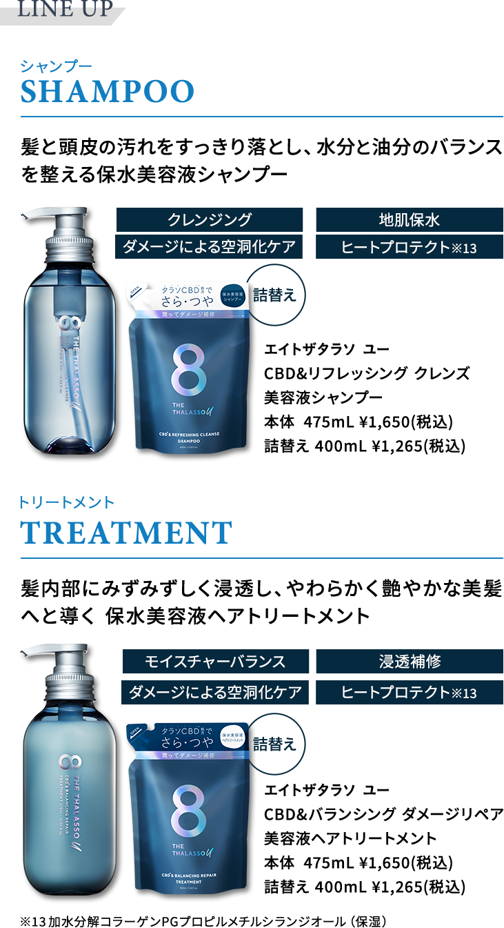 LINE UP　SHAMPOO　髪と頭皮の汚れをすっきり落とし、水分と油分のバランスを整える保水美容液シャンプー　クレンジング　地肌保水　ダメージによる空洞化ケア　ヒートプロテクト※13　エイトザタラソ ユー CBD&リフレッシング クレンズ 美容液シャンプー 本体  475mL ¥1,650(税込) 詰替え 400mL ¥1,265(税込)　TREATMENT　髪内部にみずみずしく浸透し、やわらかく艶やかな美髪へと導く 保水美容液ヘアトリートメント　モイスチャーバランス　浸透補修	ダメージによる空洞化ケア　ヒートプロテクト※13　エイトザタラソ ユー　CBD&バランシングダメージリペア美容液ヘアトリートメント　本体  475mL ¥1,650(税込)　詰替え 400mL ¥1,265(税込)　※13加水分解コラーゲンPGプロピルメチルシランジオール（保湿）