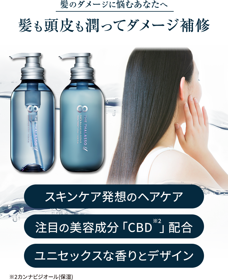 髪のダメージに悩むあなたへ　髪も頭皮も潤ってダメージ補修　スキンケア発想のヘアケア　注目の美容成分「CBD※2」配合  ユニセックスな香りとデザイン ※2カンナビジオール(保湿) 