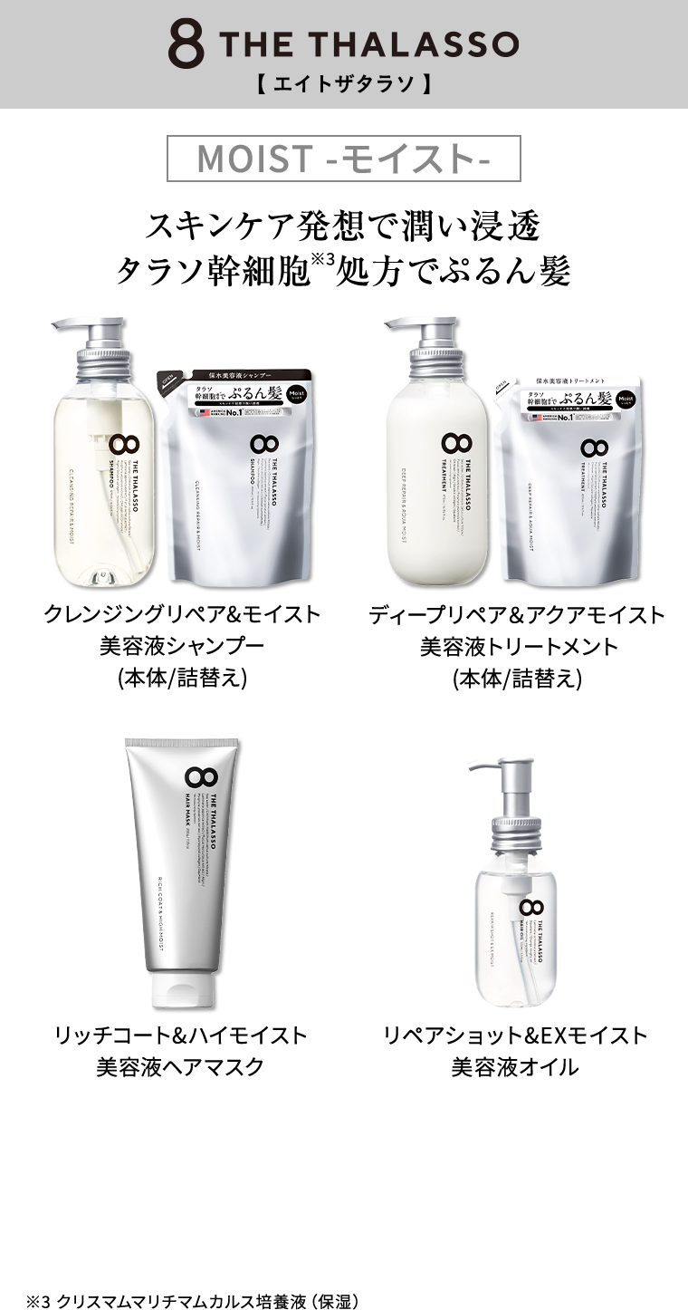 8 THE THALASSO MOIST -モイスト- スキンケア発想で潤い浸透 タラソ幹細胞※3処方でぷるん髪 クレンジングリぺア&モイスト美容液シャンプー(本体/詰替え) ディープリペア＆アクアモイスト 美容液トリートメント(本体/詰替え) リッチコート&ハイモイスト 美容液ヘアマスク リペアショット&EXモイスト 美容液オイル ※3 クリスマムマリチマムカルス培養液（保湿）