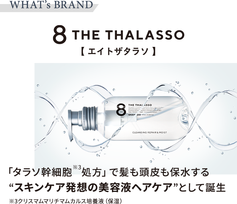 WHAT's BRAND 8 THE THALASSO【エイトザタラソ】　「タラソ幹細胞※3処方」で髪も頭皮も保水する”スキンケア発想の美容液ヘアケア”として誕生　※3クリスマムマリチマムカルス培養液（保湿）