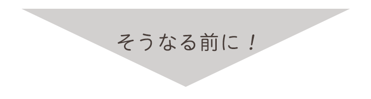 そうなる前に！