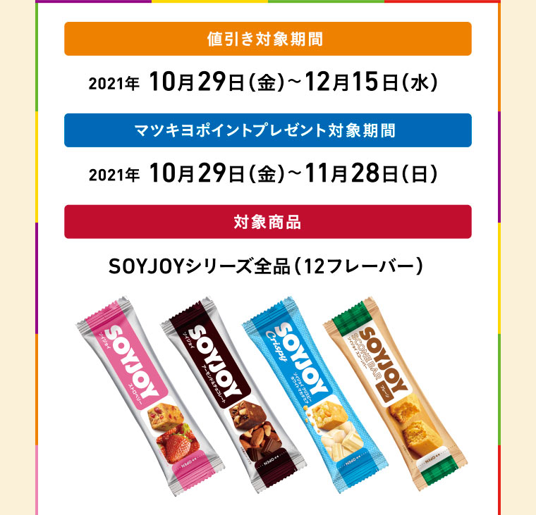 値引き対象期間 2021年10月29日（金）〜12月15日（水）／マツキヨポイントプレゼント対象期間 2021年10月29日（金）〜11月28日（日）／対象商品 SOYJOYシリーズ全品（12フレーバー）