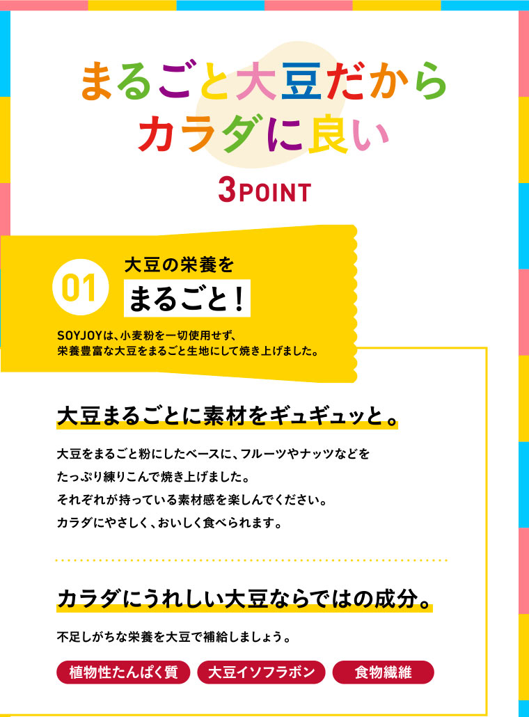 まるごと大豆だからカラダに良い 3POINT／01 大豆の栄養をまるごと！　SOYJOYは、小麦粉を一切使用せず、栄養豊富な大豆をまるごと生地にして焼き上げました。