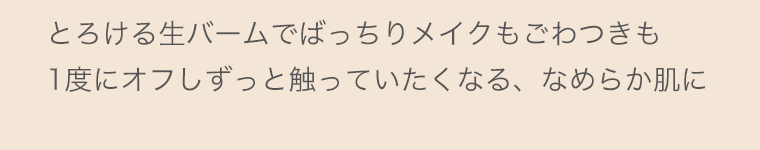 とろける生バームでばっちりメイクもごわつきも1度にオフしずっと触っていたくなる、なめらか肌に
    