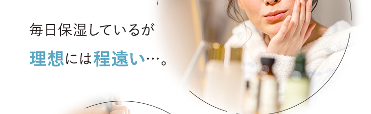 毎日保湿しているが理想には程遠い…。