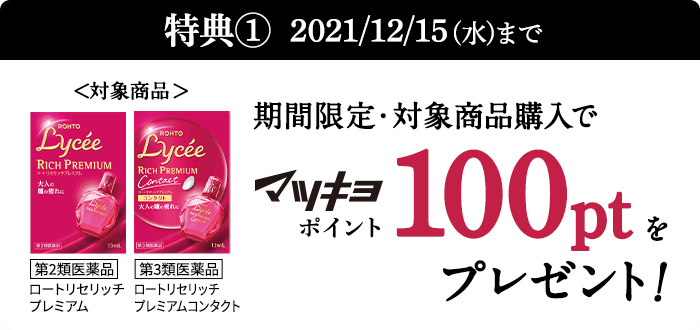 特典① 2021/12/15(水)まで 期間限定・対象商品購入でマツキヨポイント100ptをプレゼント！ <対象商品＞【第2類医薬品】ロートリセリッチプレミアム／【第3類医薬品】ロートリセリッチプレミアムコンタクト