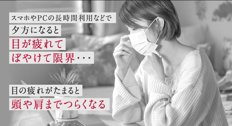 スマホやPCの長時間利用などで夕方になると目が疲れてぼやけて限界・・・　目の疲れがたまると頭や肩までつらくなる