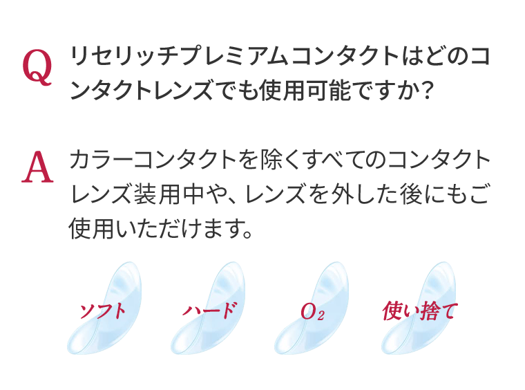 Q リセリッチプレミアムコンタクトはどのコンタクトレンズでも使用可能ですか？　A カラーコンタクトを除くすべてのコンタクトレンズ装用中や、レンズを外した後にもご使用いただけます。