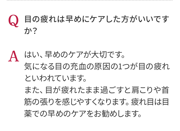 Q 目の疲れは早めにケアした方がいいですか？　A はい、早めのケアが大切です。気になる目の充血の原因の1つが目の疲れといわれています。また、目が疲れたまま過ごすと肩こりや首筋の張りを感じやすくなります。疲れ目は目薬での早めのケアをお勧めします。