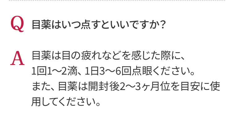 Q 目薬はいつ点すといいですか？　A 目薬は目の疲れなどを感じた際に、1回1～2滴、1日3～6回点眼ください。また、目薬は開封後2～3ヶ月位を目安に使用してください。