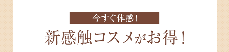 今すぐ体感！ 新感触コスメがお得！