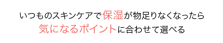 いつものスキンケアで保湿が物足りなくなったら気になるポイントに合わせて選べる
