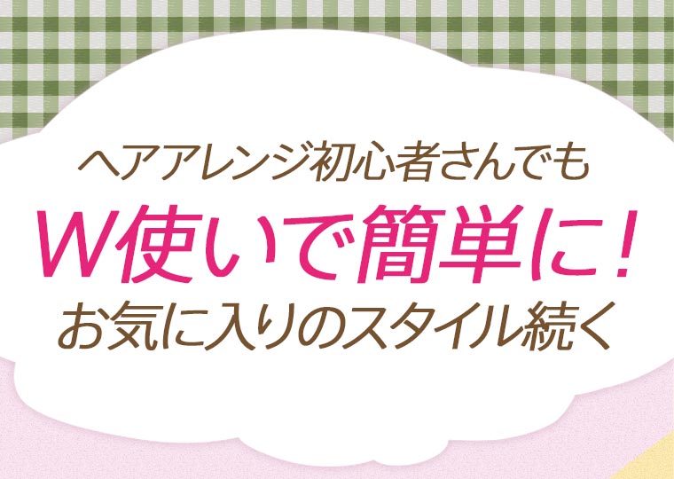 ヘアアレンジ初心者さんでもW使いで簡単に！お気に入りのスタイル続く