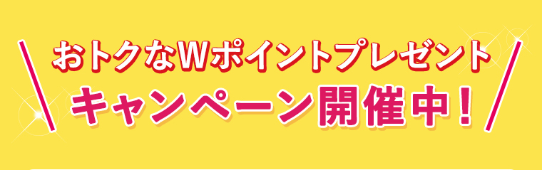 おトクなWポイントプレゼント、キャンペーン開催中！