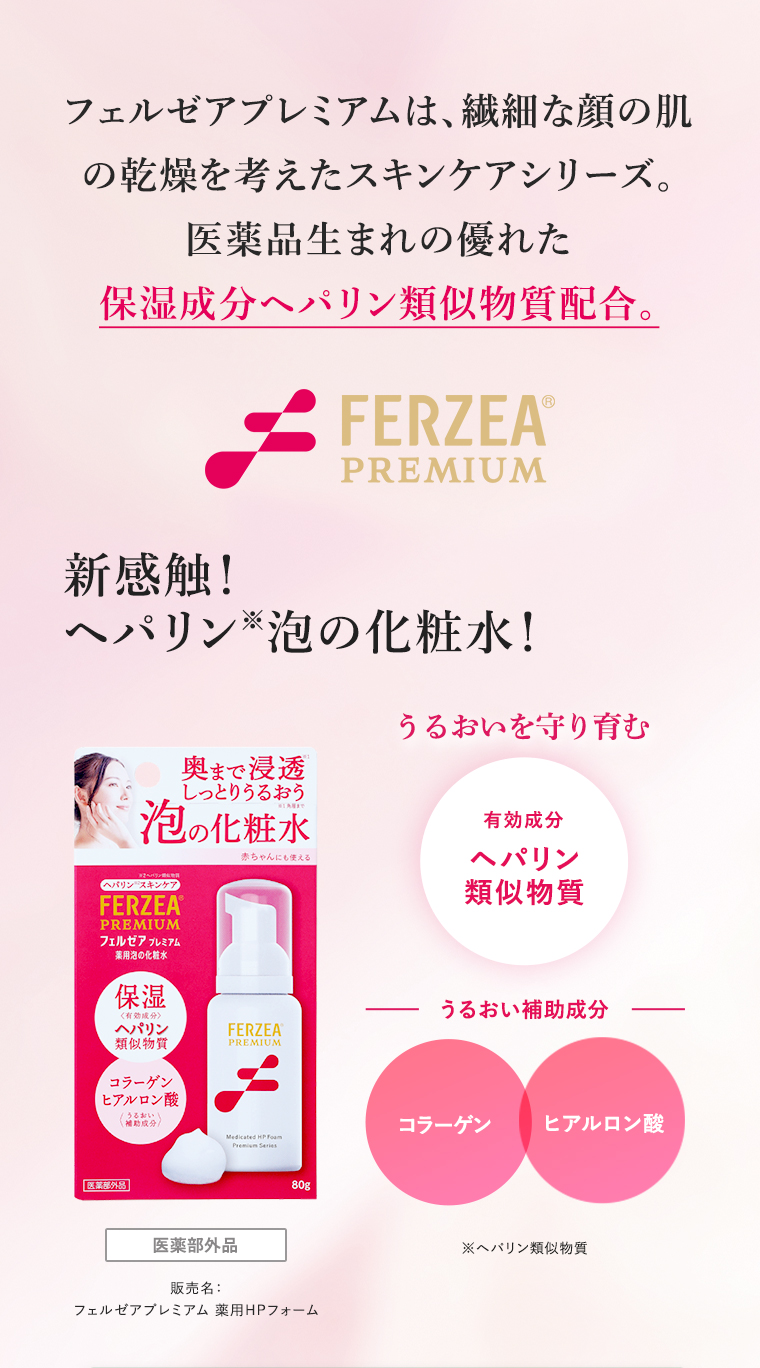 フェルゼアプレミアムは、繊細な顔の肌の乾燥を考えたスキンケアシリーズ。医薬品生まれの優れた保湿成分ヘパリン類似物質配合。新感触！ヘパリン※泡の化粧水！