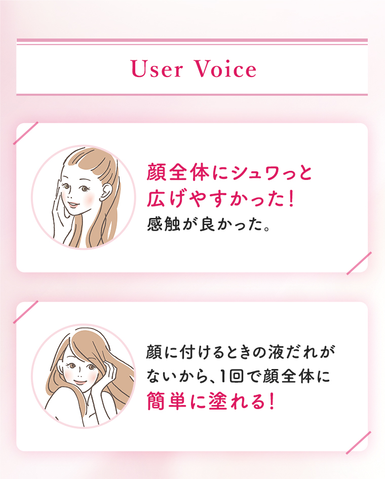 User Voice：顔全体にシュワっと広げやすかった！感触が良かった。顔に付けるときの液だれがないから、１回で顔全体に簡単に塗れる！