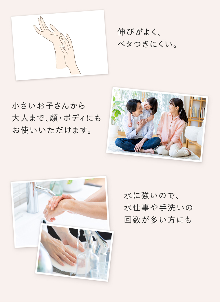 伸びがよく、ベタつきにくい。、小さいお子さんから大人まで、顔・ボディにもお使いいただけます。水に強いので、水仕事や手洗いの回数が多い方にも。