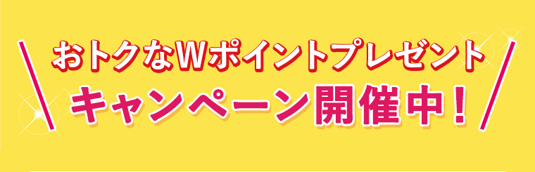 おトクなWポイントプレゼント、キャンペーン開催中！