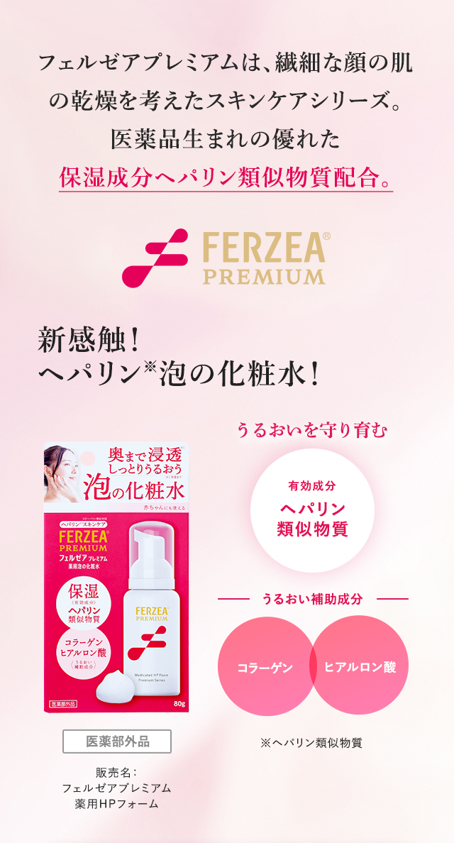 フェルゼアプレミアムは、繊細な顔の肌の乾燥を考えたスキンケアシリーズ。医薬品生まれの優れた保湿成分ヘパリン類似物質配合。新感触！ヘパリン※泡の化粧水！