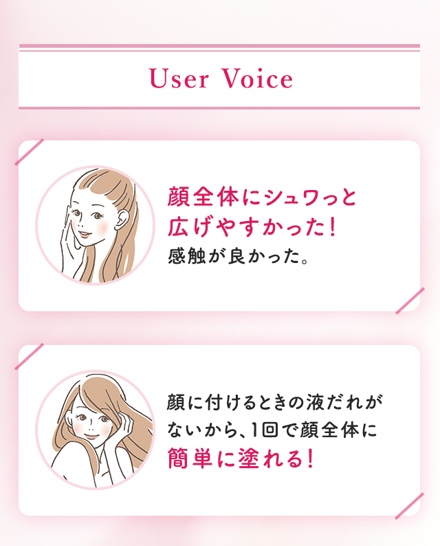 User Voice：顔全体にシュワっと広げやすかった！感触が良かった。顔に付けるときの液だれがないから、１回で顔全体に簡単に塗れる！
