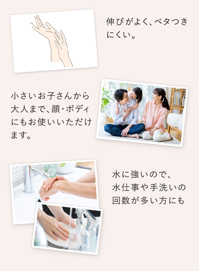 伸びがよく、ベタつきにくい。、小さいお子さんから大人まで、顔・ボディにもお使いいただけます。水に強いので、水仕事や手洗いの回数が多い方にも。