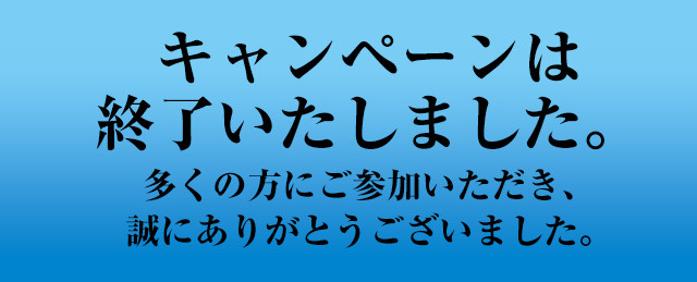 キャンペーンは終了いたしました。多くの方にご参加いただき、誠にありがとうございました。