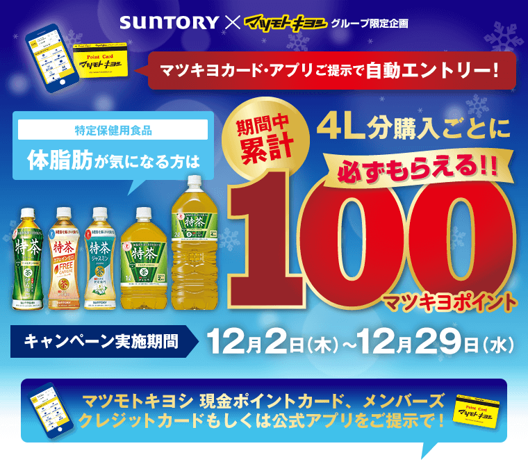 SUNTORY×マツモトキヨシグループ限定企画 マツキヨカード・アプリご提示で自動エントリー！期間中累計4L分購入ごとに100マツキヨポイント必ずもらえる キャンペーン実施機関12月2日（木）〜12月29日（水）