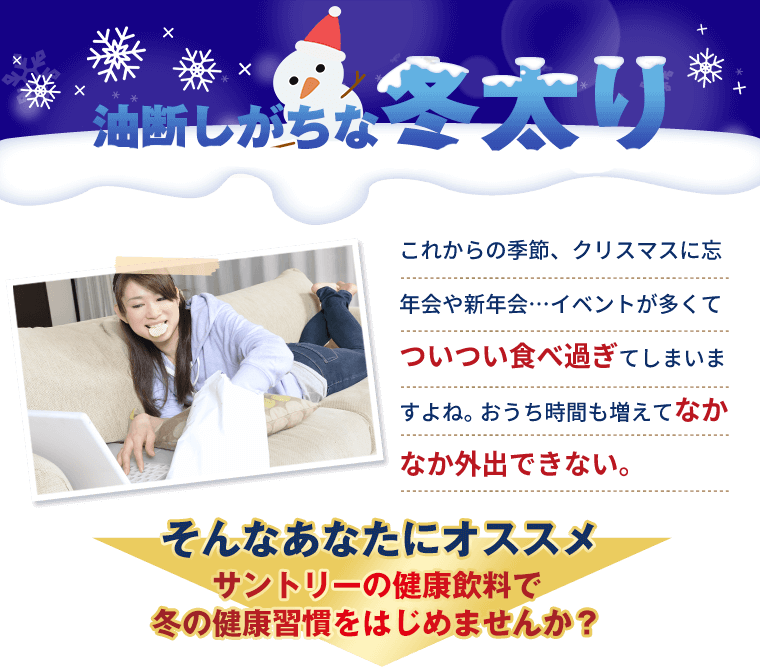 油断しがちな冬太り これからの季節、クリスマスに忘年会や新年会…イベントが多くてついついため過ぎてしまいますよね。おうち時間も増えてなかなか外出できない。そんなあなたにオススメ サントリーの健康飲料で冬の健康習慣をはじめませんか？