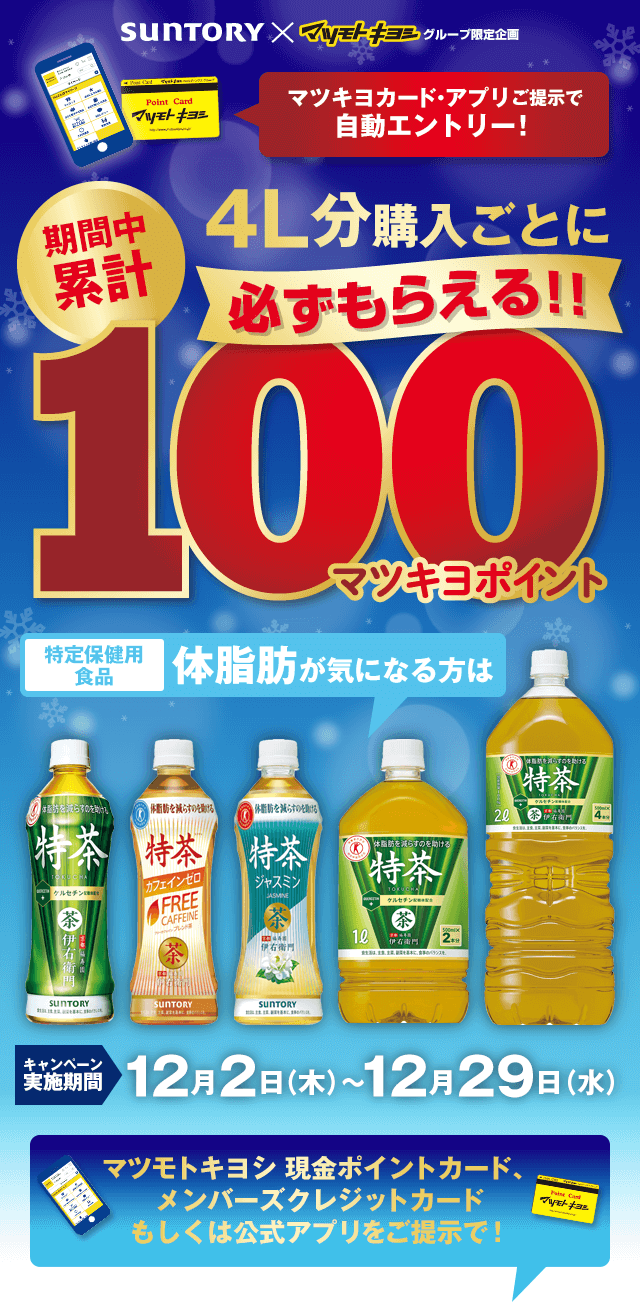 SUNTORY×マツモトキヨシグループ限定企画 マツキヨカード・アプリご提示で自動エントリー！期間中累計4L分購入ごとに100マツキヨポイント必ずもらえる キャンペーン実施機関12月2日（木）〜12月29日（水）