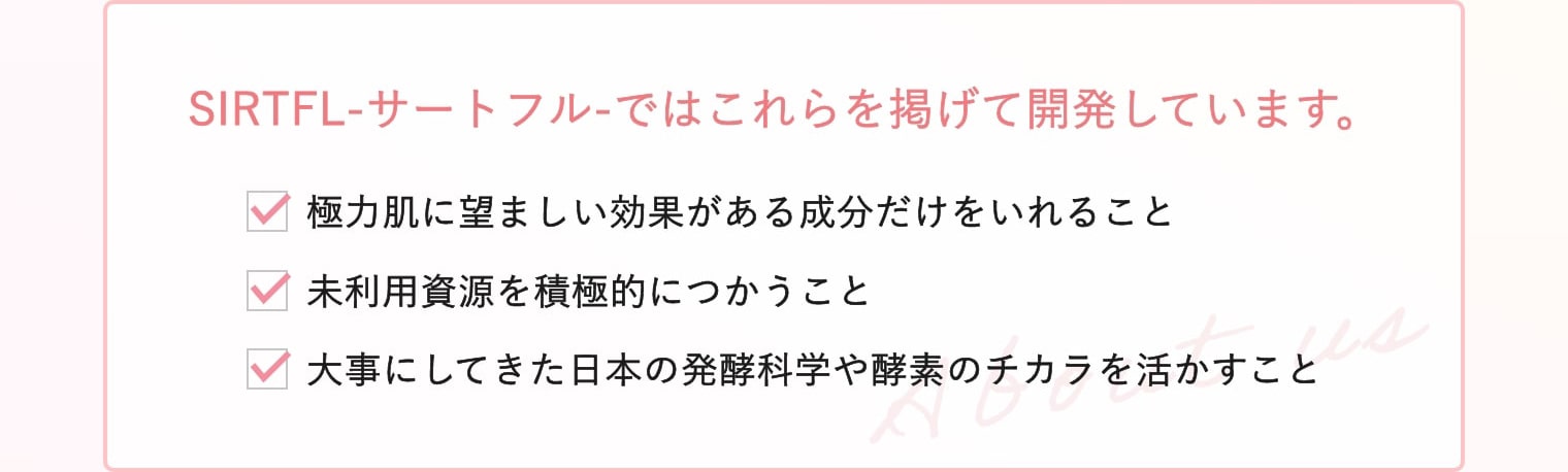 SIRTFL-サートフル-ではこれらを掲げて開発しています。・極力肌に望ましい効果がある成分だけをいれること ・未利用資源を積極的につかうこと ・大事にしてきた日本の発酵科学や酵素のチカラを活かすこと