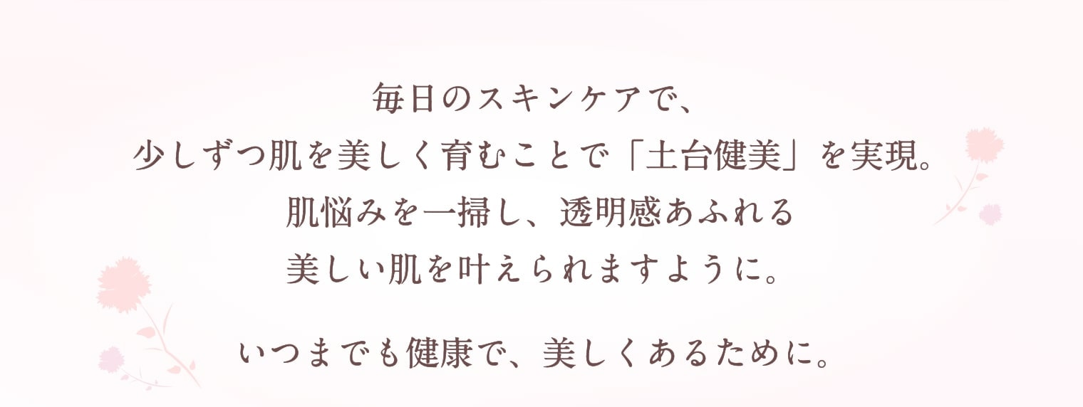 毎日のスキンケアで、少しずつ肌を美しく育むことで「土台健美」を実現。肌悩みを一掃し、透明感あふれる美しい肌を叶えられますように。いつまでも健康で、美しくあるために。