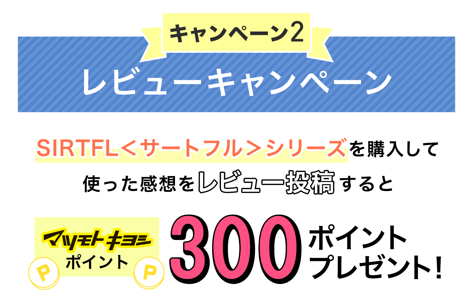 キャンペーン2 レビューキャンペーン SIRTFL＜サートフル＞シリーズを購入して使った感想をレビュー投稿するとマツモトキヨシポイントを300ポイントプレゼント！