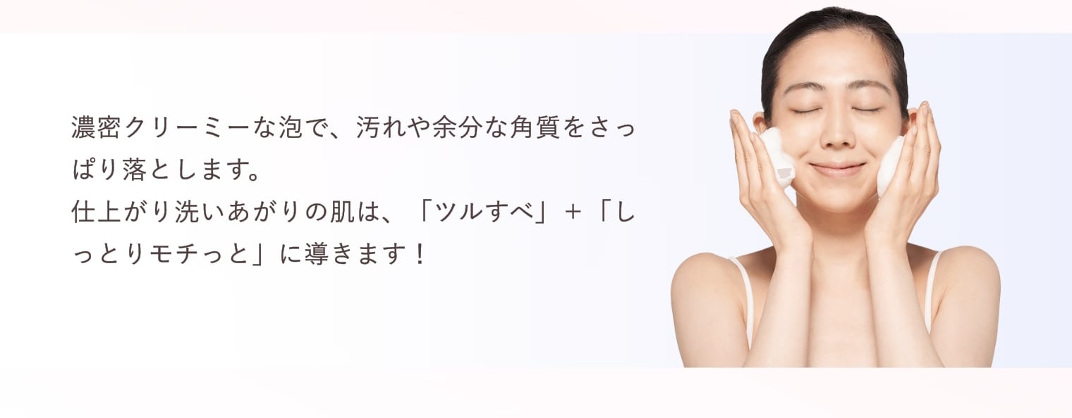 濃密クリーミーな泡で、汚れや余分な角質をさっぱり落とします。仕上がり洗いあがりの肌は、「ツルすべ」＋「しっとりモチっと」に導きます！