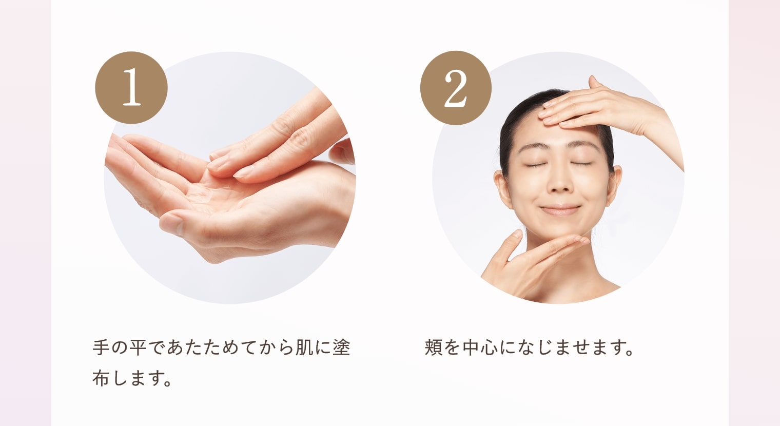 ①手の平であたためてから肌に塗布します。②頬を中心になじませます。