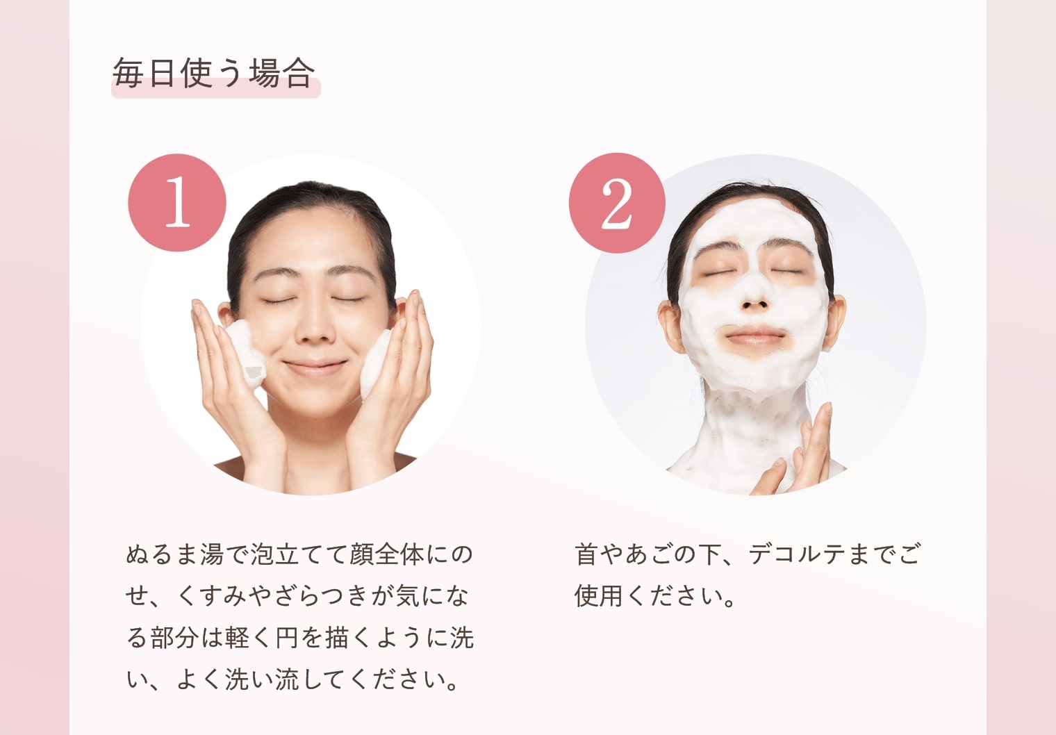 毎日使う場合 ①ぬるま湯で泡立てて顔全体にのせ、くすみやざらつきが気になる部分は軽く円を描くように洗い、よく洗い流してください。②首やあごの下、デコルテまでご使用ください。