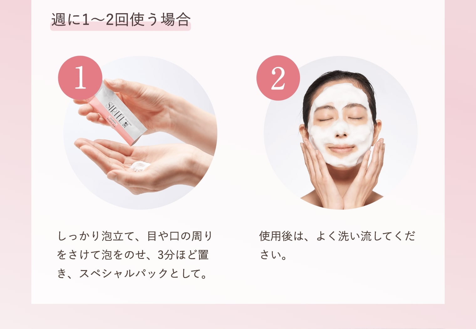 週に1～2回使う場合 ①しっかり泡立て、目や口の周りをさけて泡をのせ、3分ほど置き、スペシャルパックとして。②使用後は、よく洗い流してください。