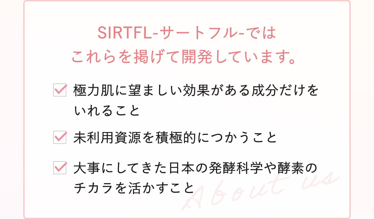 SIRTFL-サートフル-ではこれらを掲げて開発しています。・極力肌に望ましい効果がある成分だけをいれること ・未利用資源を積極的につかうこと ・大事にしてきた日本の発酵科学や酵素のチカラを活かすこと
