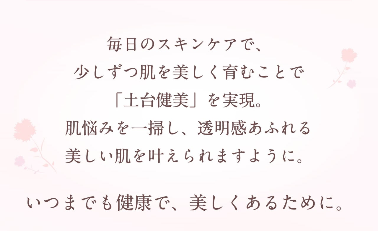 毎日のスキンケアで、少しずつ肌を美しく育むことで「土台健美」を実現。肌悩みを一掃し、透明感あふれる美しい肌を叶えられますように。いつまでも健康で、美しくあるために。
