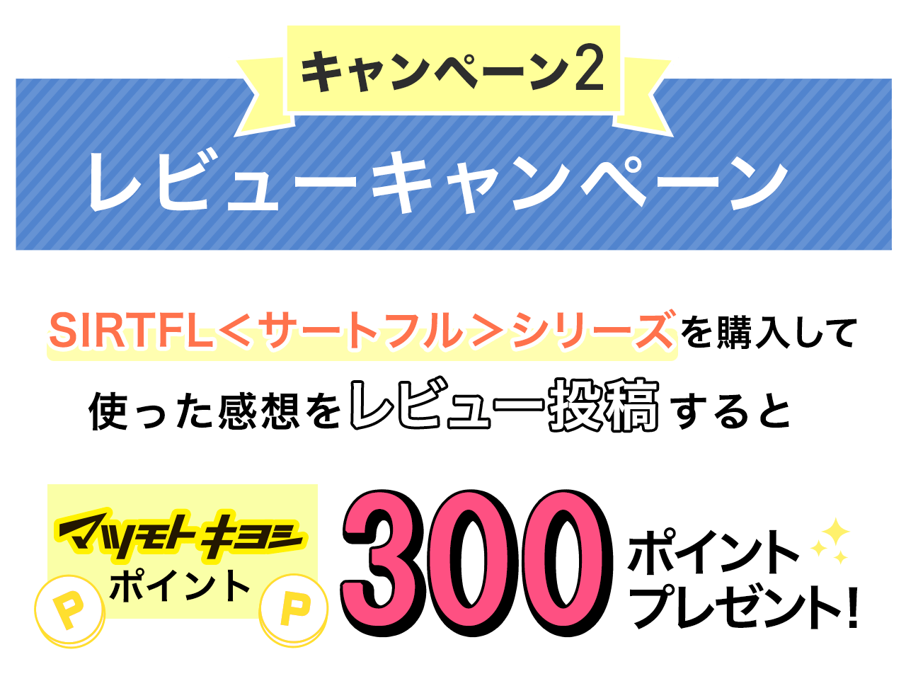 キャンペーン2 レビューキャンペーン SIRTFL＜サートフル＞シリーズを購入して使った感想をレビュー投稿するとマツモトキヨシポイントを300ポイントプレゼント！