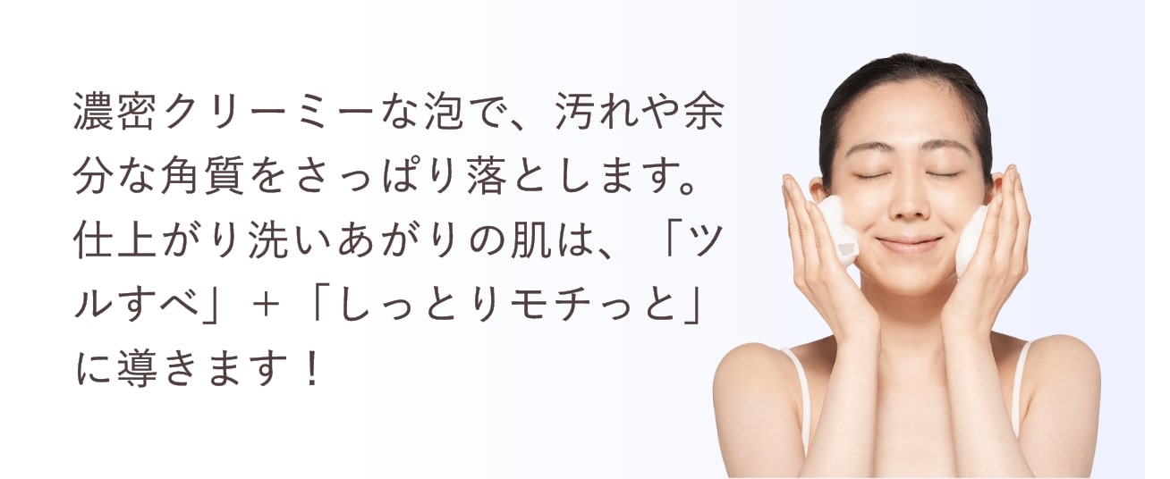 濃密クリーミーな泡で、汚れや余分な角質をさっぱり落とします。仕上がり洗いあがりの肌は、「ツルすべ」＋「しっとりモチっと」に導きます！