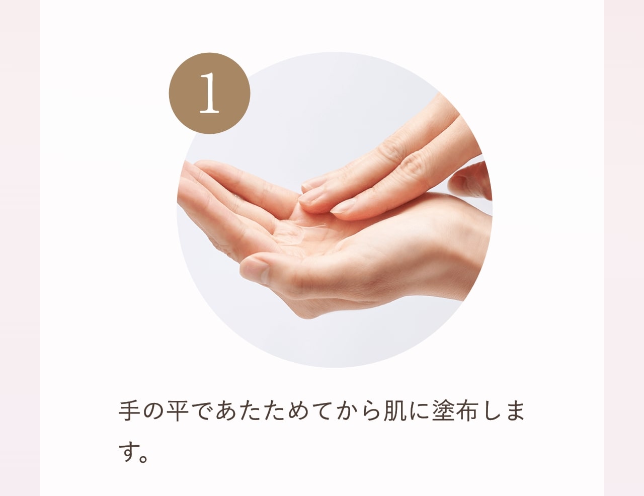①手の平であたためてから肌に塗布します。