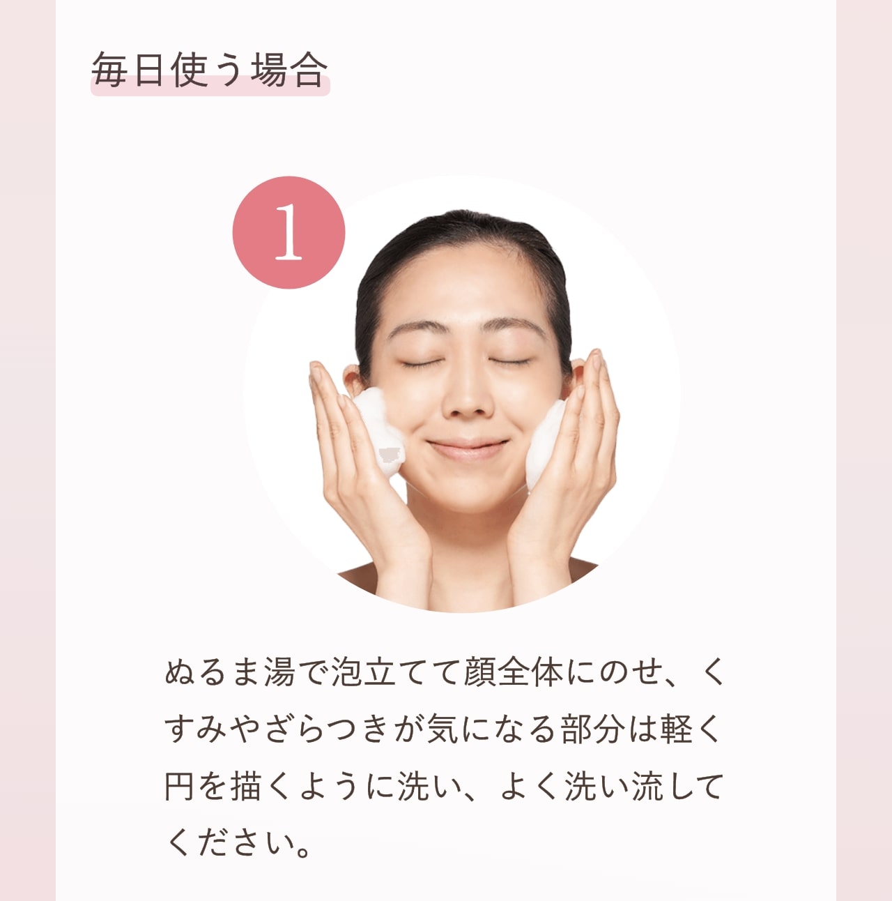 毎日使う場合 ①ぬるま湯で泡立てて顔全体にのせ、くすみやざらつきが気になる部分は軽く円を描くように洗い、よく洗い流してください。