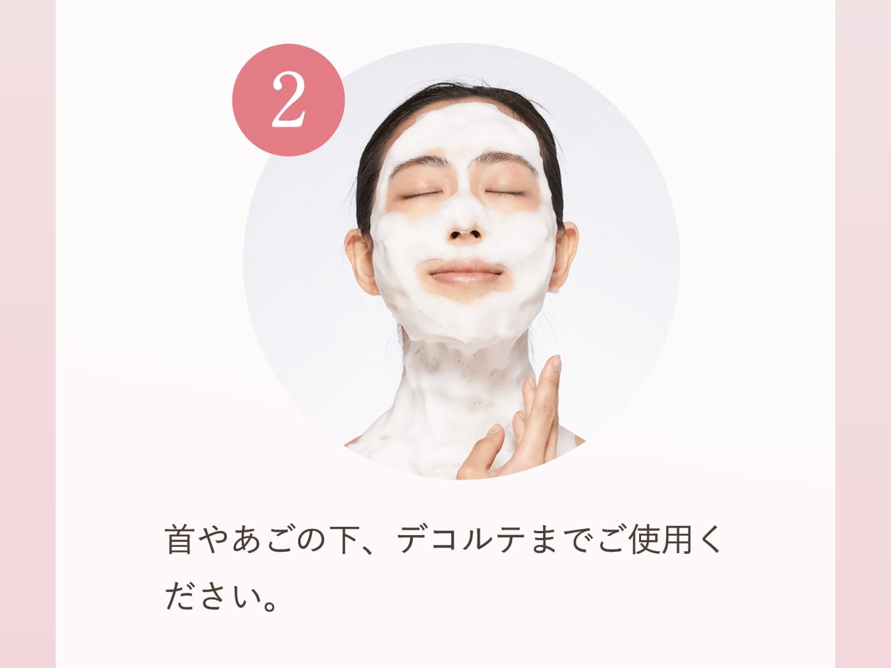 ②首やあごの下、デコルテまでご使用ください。
