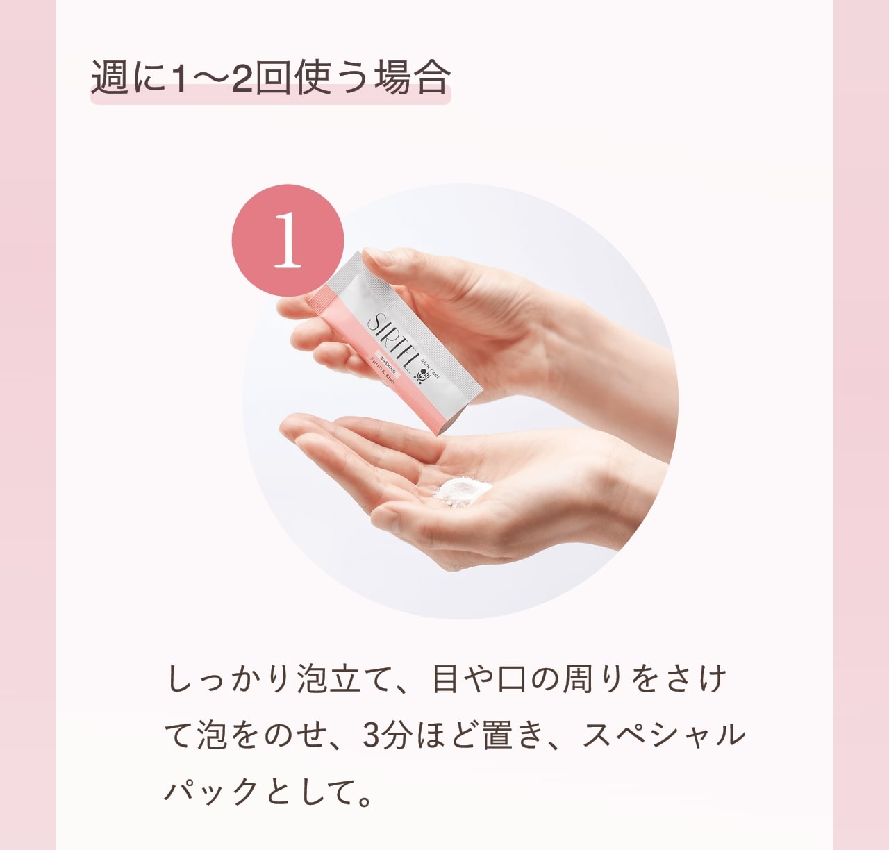 週に1～2回使う場合 ①しっかり泡立て、目や口の周りをさけて泡をのせ、3分ほど置き、スペシャルパックとして。