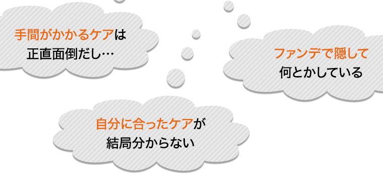 手間がかかるケアは正直面倒だし… 自分に合ったケアが結局分からない ファンデで隠して何とかしている