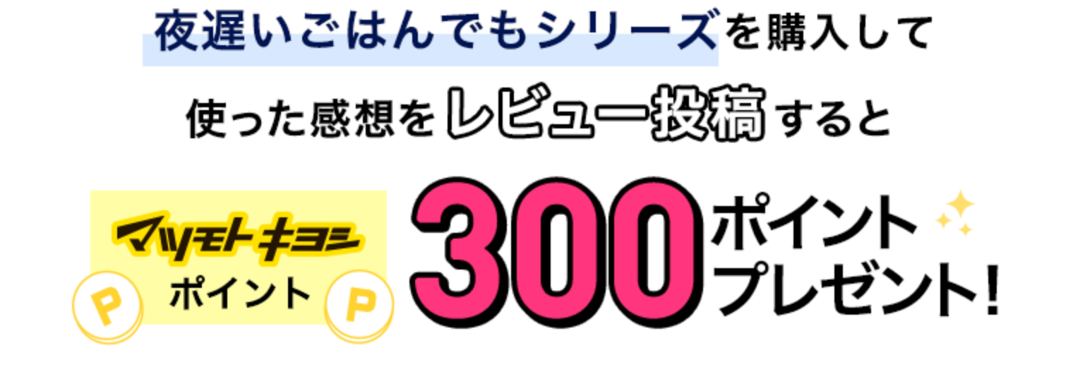 夜遅いごはんでもシリーズを購入して使って感想をレビュー投稿するとマツモトキヨシポイント300ポイントプレゼント！