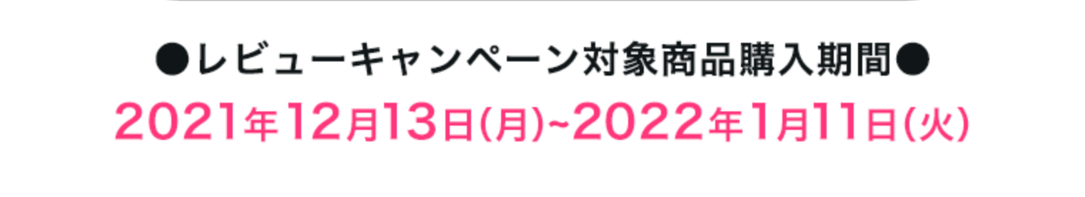 ●レビューキャンペーン対象商品購入期間●2021年12月13日（月）~2022年~1月11日（火）