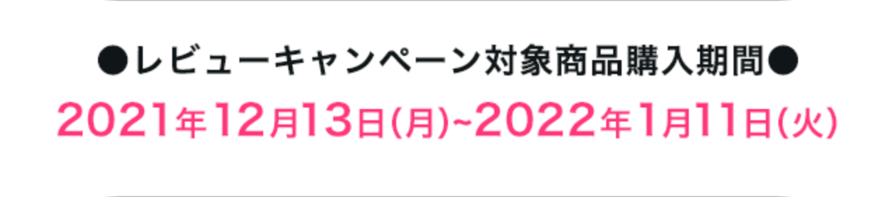 ●レビューキャンペーン対象商品購入期間●2021年12月13日（月）~2022年~1月11日（火）