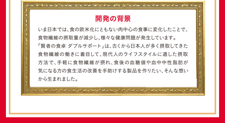 開発の背景／いま日本では、食の欧米化にともない肉中心の食事に変化したことで、食物繊維の摂取量が減少し、様々な健康問題が発生しています。「賢者の食卓 ダブルサポート」は、古くから日本人が多く摂取してきた食物繊維の働きに着目して、現代人のライフスタイルに適した摂取方法で、手軽に食物繊維が摂れ、食後の血糖値や血中中性脂肪が気になる方の食生活の改善を手助けする製品を作りたい、そんな想いから生まれました。